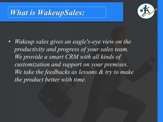 What is WakeupSales:
• Wakeup sales gives an eagle's-eye view on the
productivity and progress of your sales team.
We provide a smart CRM with all kinds of
customization and support on your premises.
We take the feedbacks as lessons & try to make
the product better with time.
 