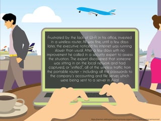 Frustrated by the lack of Wi-Fi in his office, invested
in a wireless router. All was fine, until a few days
later, the executive noticed his internet was running
slower than usual. After a few days with no
improvement he called in a security expert to assess
the situation. The expert discovered that someone
was sitting in on the local network and had
captured, or “sniffed”, all of the wireless traffic from
the portable router – including all the passwords to
the company’s accounting and file server, which
were being sent to a server in Asia!
https://harmon.ie/blog/winners-harmonie-rogue-it-horror-story-contest-announced
 