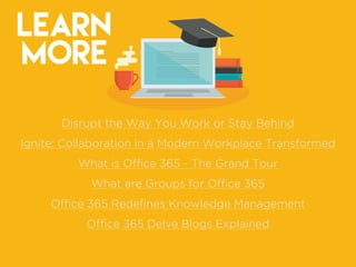 LEARN
MORE
Disrupt the Way You Work or Stay Behind
Ignite: Collaboration in a Modern Workplace Transformed
What is Ofﬁce 365 - The Grand Tour
What are Groups for Ofﬁce 365
Ofﬁce 365 Redeﬁnes Knowledge Management
Ofﬁce 365 Delve Blogs Explained
 