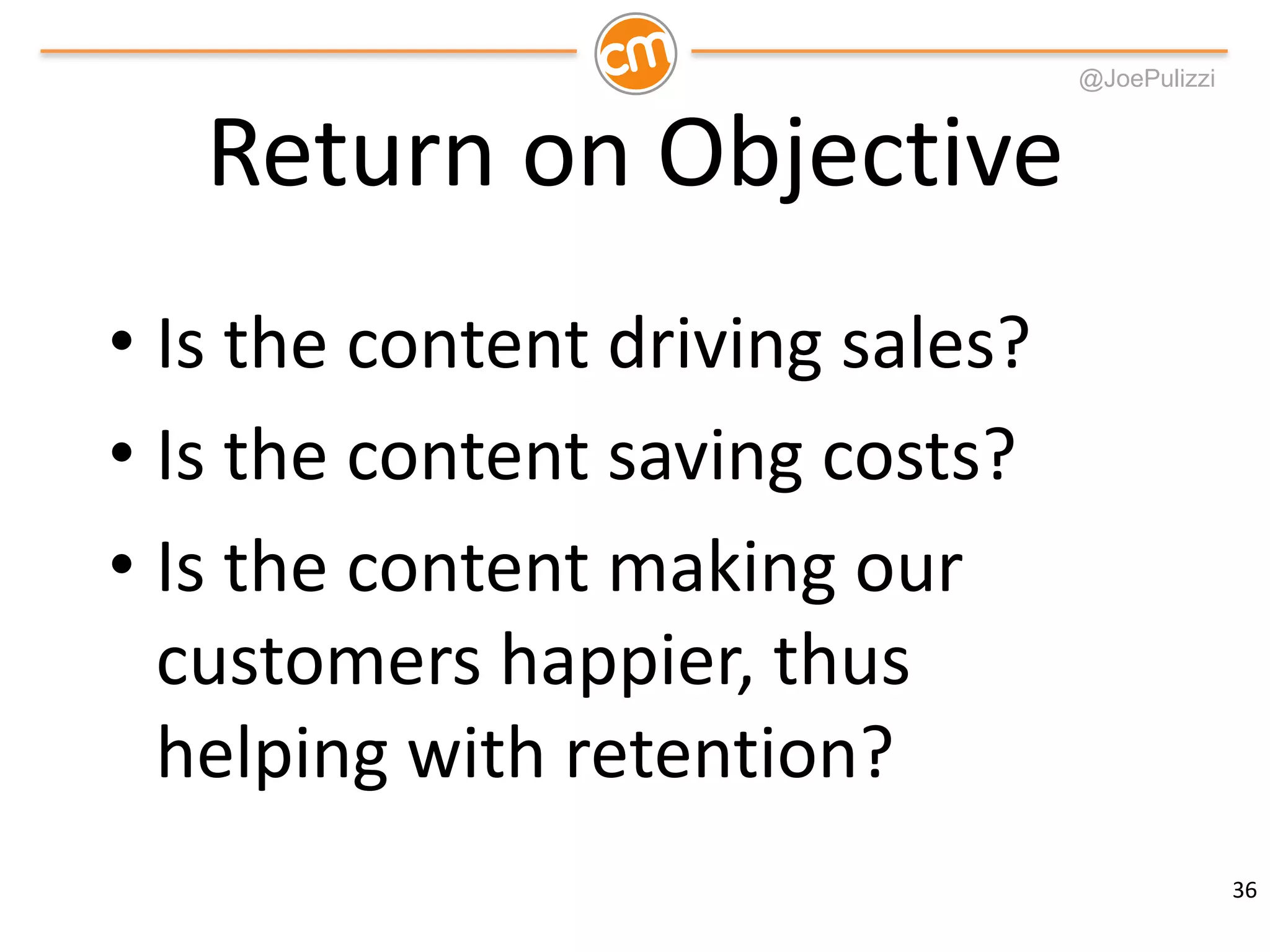 @JoePulizzi
Return on Objective
• Is the content driving sales?
• Is the content saving costs?
• Is the content making our
customers happier, thus
helping with retention?
36
 