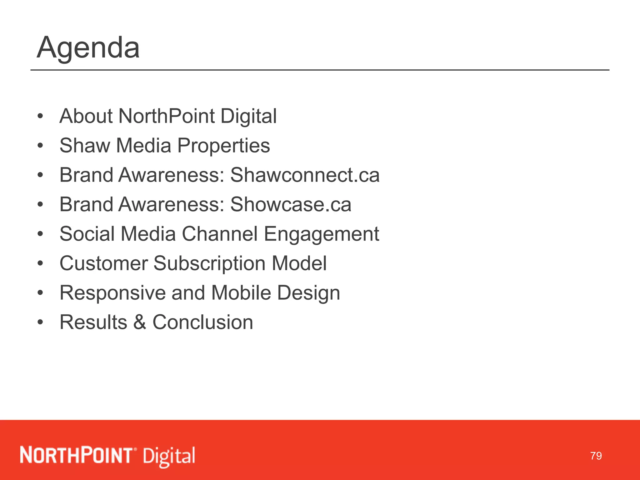 79
Agenda
• About NorthPoint Digital
• Shaw Media Properties
• Brand Awareness: Shawconnect.ca
• Brand Awareness: Showcase.ca
• Social Media Channel Engagement
• Customer Subscription Model
• Responsive and Mobile Design
• Results & Conclusion
 