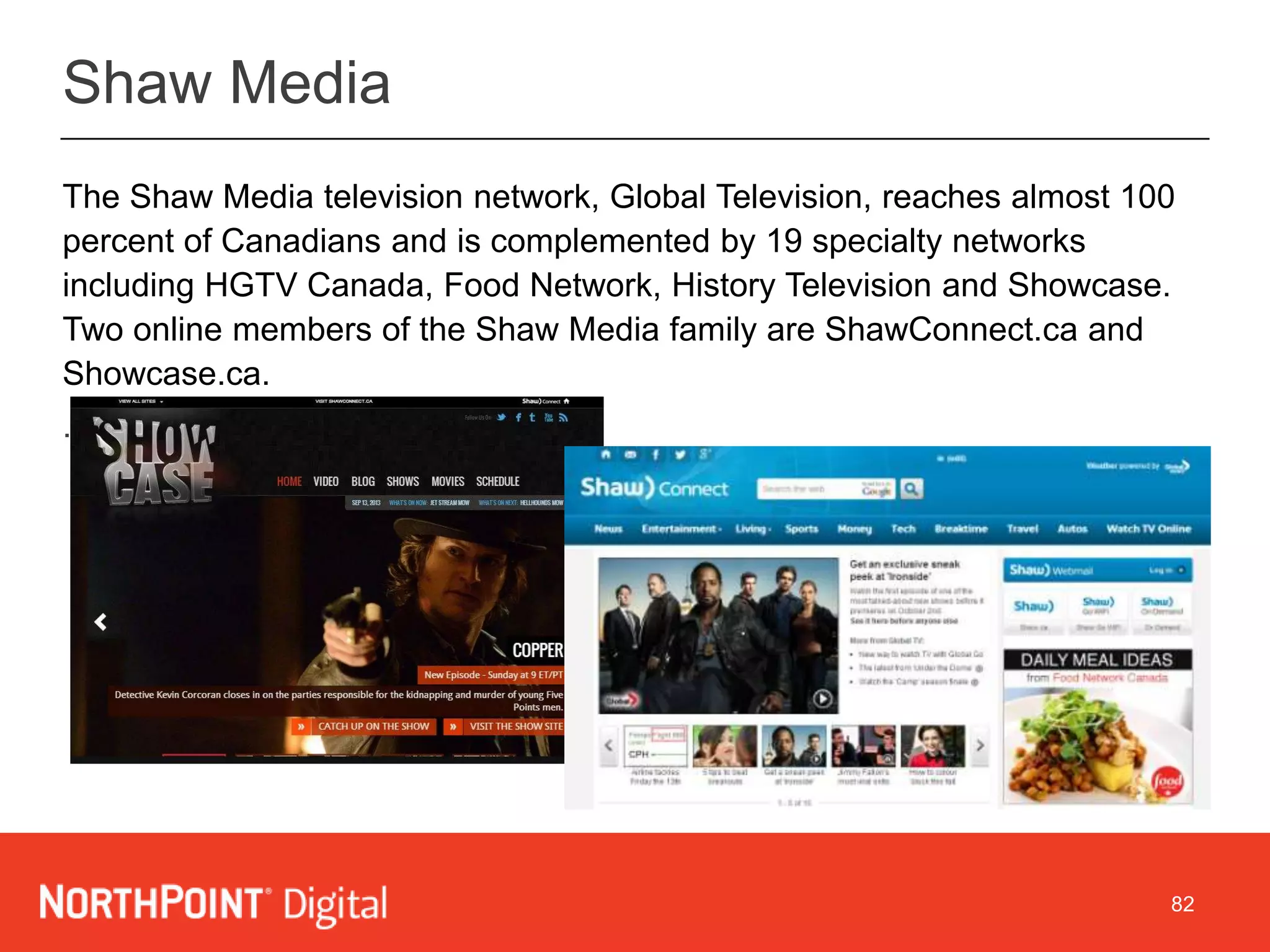 82
The Shaw Media television network, Global Television, reaches almost 100
percent of Canadians and is complemented by 19 specialty networks
including HGTV Canada, Food Network, History Television and Showcase.
Two online members of the Shaw Media family are ShawConnect.ca and
Showcase.ca.
.
DELIVERY MODELShaw Media
 