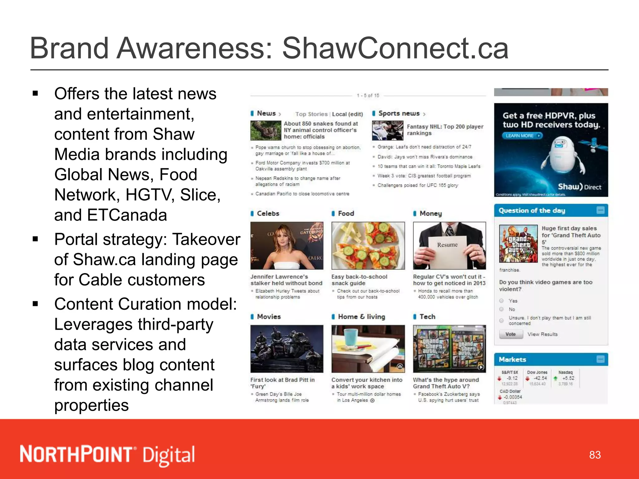 83
Brand Awareness: ShawConnect.ca
 Offers the latest news
and entertainment,
content from Shaw
Media brands including
Global News, Food
Network, HGTV, Slice,
and ETCanada
 Portal strategy: Takeover
of Shaw.ca landing page
for Cable customers
 Content Curation model:
Leverages third-party
data services and
surfaces blog content
from existing channel
properties
 
