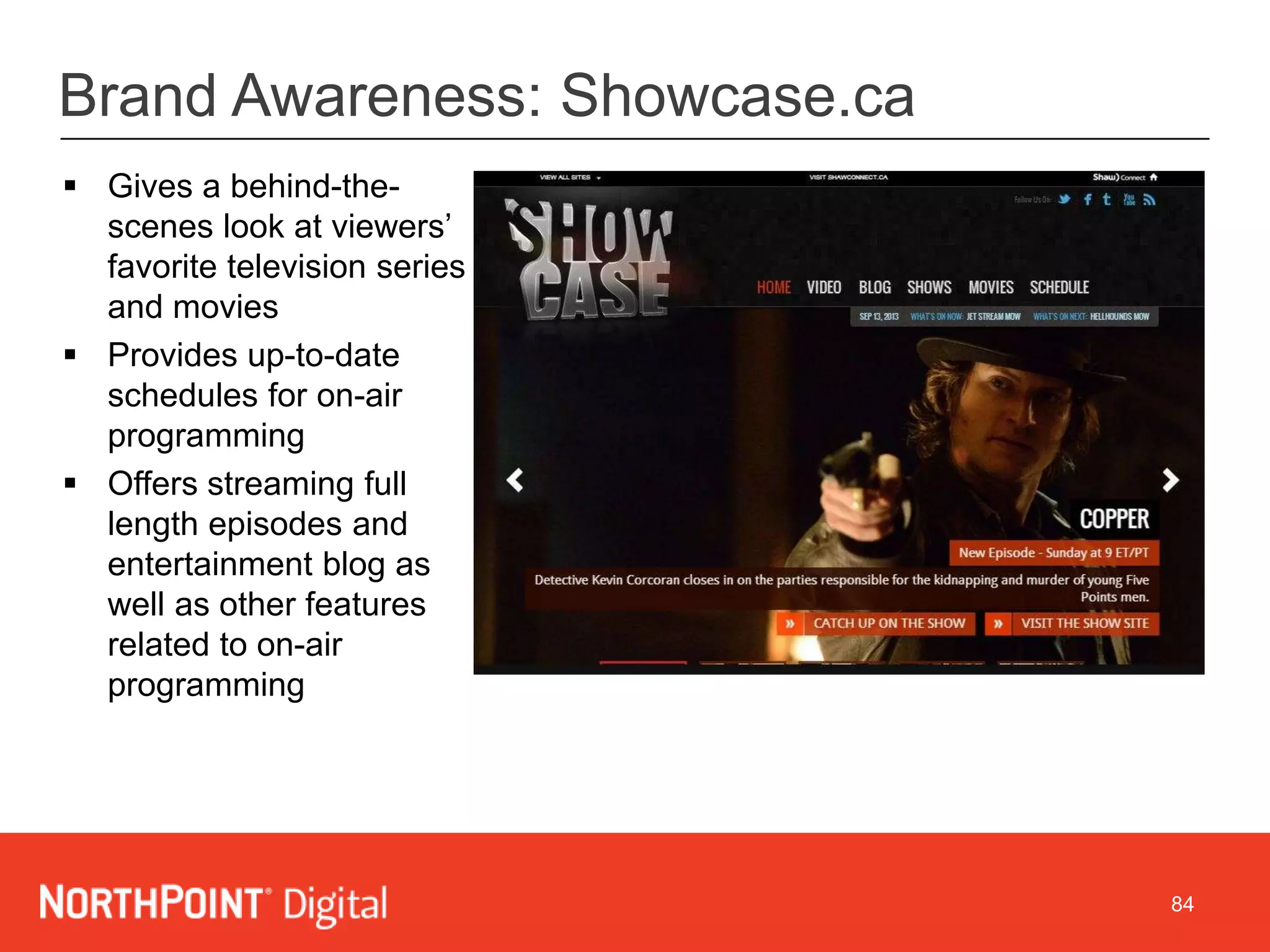 84
Brand Awareness: Showcase.ca
 Gives a behind-the-
scenes look at viewers’
favorite television series
and movies
 Provides up-to-date
schedules for on-air
programming
 Offers streaming full
length episodes and
entertainment blog as
well as other features
related to on-air
programming
 