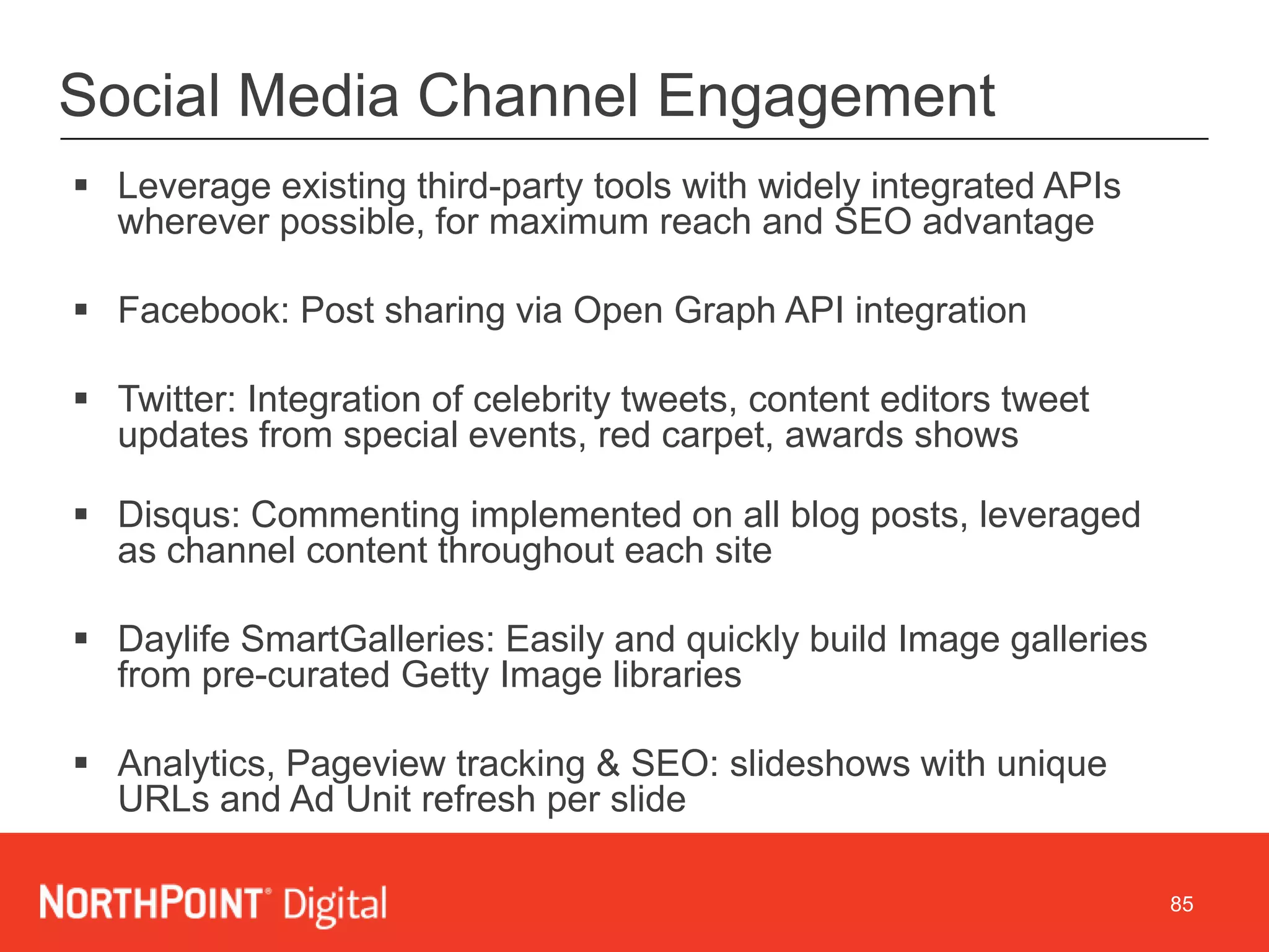 85
Social Media Channel Engagement
 Leverage existing third-party tools with widely integrated APIs
wherever possible, for maximum reach and SEO advantage
 Facebook: Post sharing via Open Graph API integration
 Twitter: Integration of celebrity tweets, content editors tweet
updates from special events, red carpet, awards shows
 Disqus: Commenting implemented on all blog posts, leveraged
as channel content throughout each site
 Daylife SmartGalleries: Easily and quickly build Image galleries
from pre-curated Getty Image libraries
 Analytics, Pageview tracking & SEO: slideshows with unique
URLs and Ad Unit refresh per slide
 