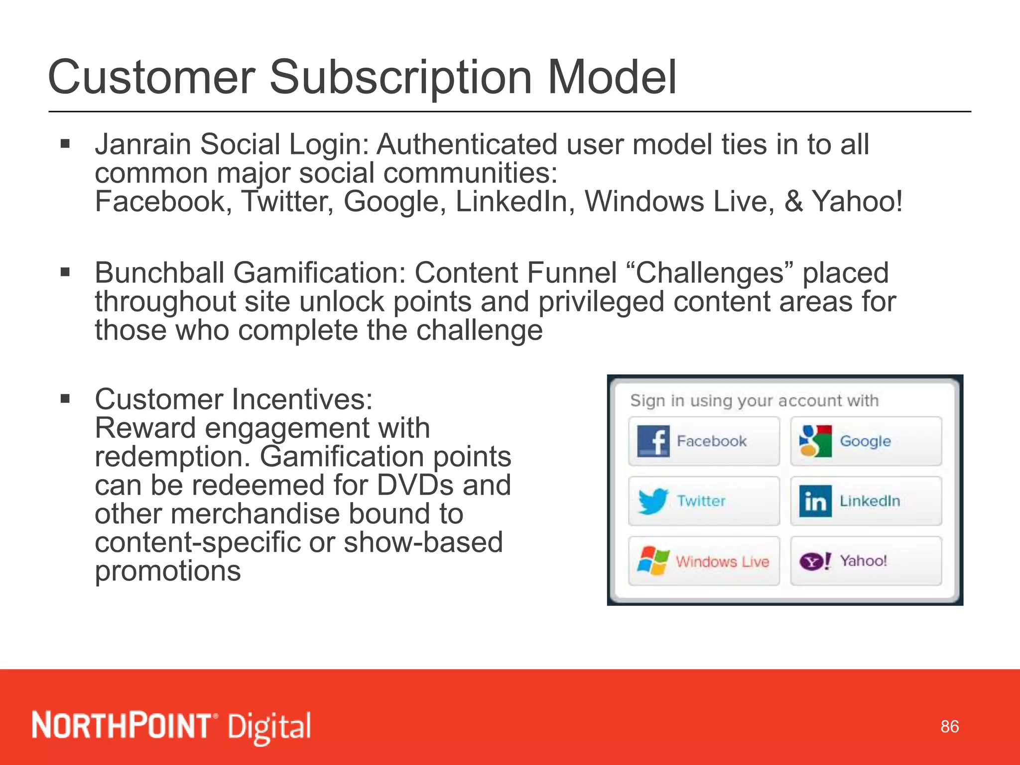 86
Customer Subscription Model
 Janrain Social Login: Authenticated user model ties in to all
common major social communities:
Facebook, Twitter, Google, LinkedIn, Windows Live, & Yahoo!
 Bunchball Gamification: Content Funnel “Challenges” placed
throughout site unlock points and privileged content areas for
those who complete the challenge
 Customer Incentives:
Reward engagement with
redemption. Gamification points
can be redeemed for DVDs and
other merchandise bound to
content-specific or show-based
promotions
 
