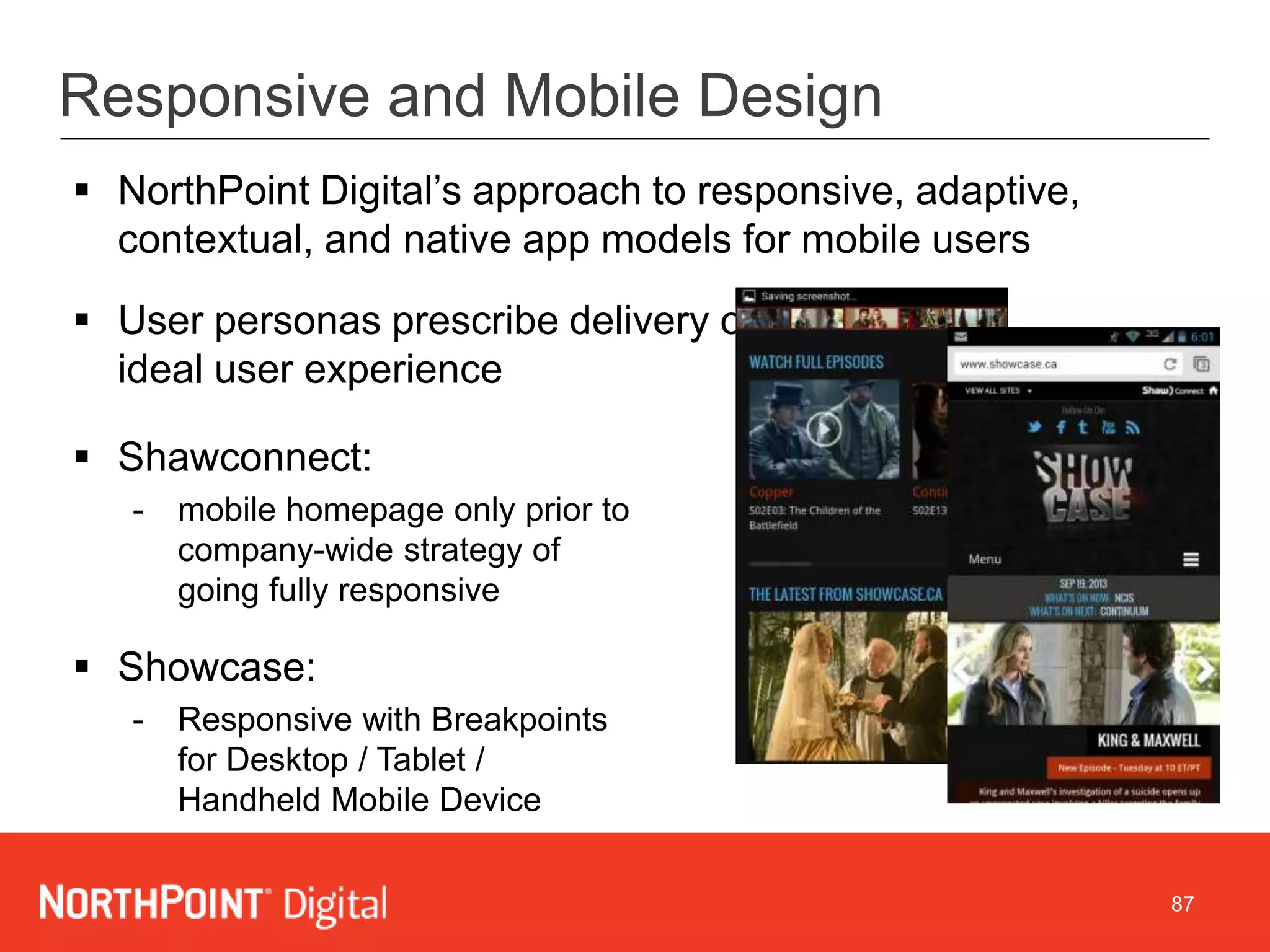 87
Responsive and Mobile Design
 NorthPoint Digital’s approach to responsive, adaptive,
contextual, and native app models for mobile users
 User personas prescribe delivery of
ideal user experience
 Shawconnect:
- mobile homepage only prior to
company-wide strategy of
going fully responsive
 Showcase:
- Responsive with Breakpoints
for Desktop / Tablet /
Handheld Mobile Device
 