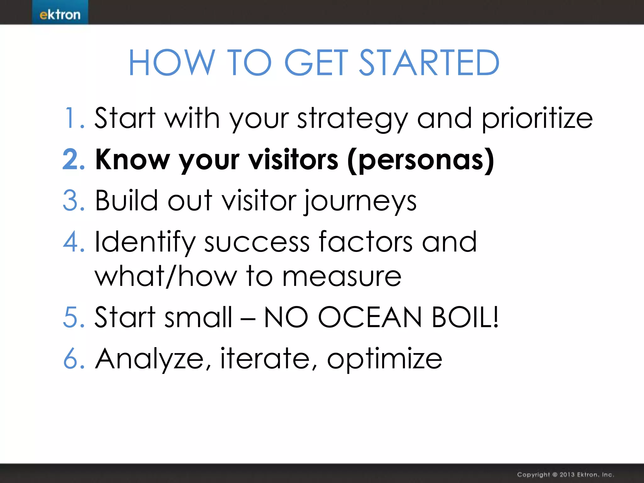 HOW TO GET STARTED
1. Start with your strategy and prioritize
2. Know your visitors (personas)
3. Build out visitor journeys
4. Identify success factors and
what/how to measure
5. Start small – NO OCEAN BOIL!
6. Analyze, iterate, optimize
 