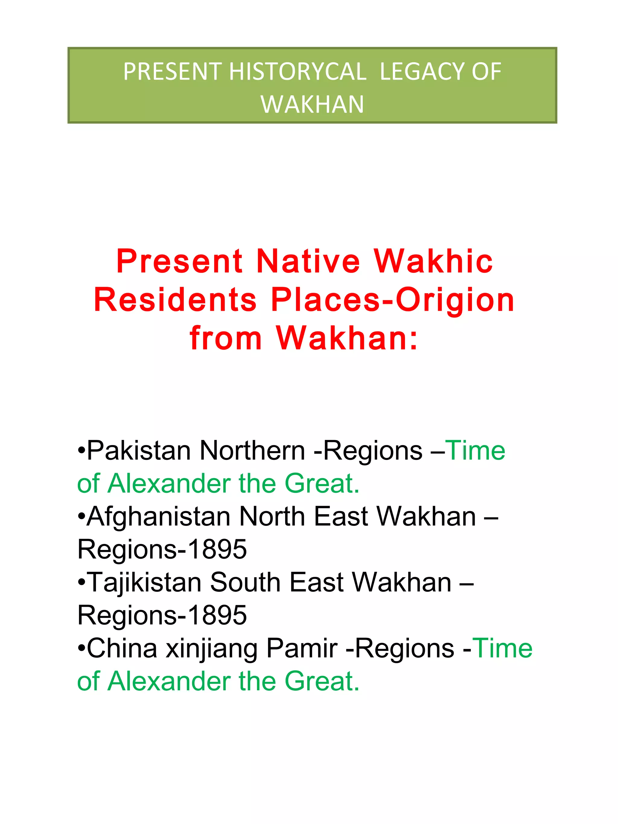 Present Native Wakhic
Residents Places-Origion
from Wakhan:
•Pakistan Northern -Regions –Time
of Alexander the Great.
•Afghanistan North East Wakhan –
Regions-1895
•Tajikistan South East Wakhan –
Regions-1895
•China xinjiang Pamir -Regions -Time
of Alexander the Great.
PRESENT HISTORYCAL LEGACY OF
WAKHAN
 