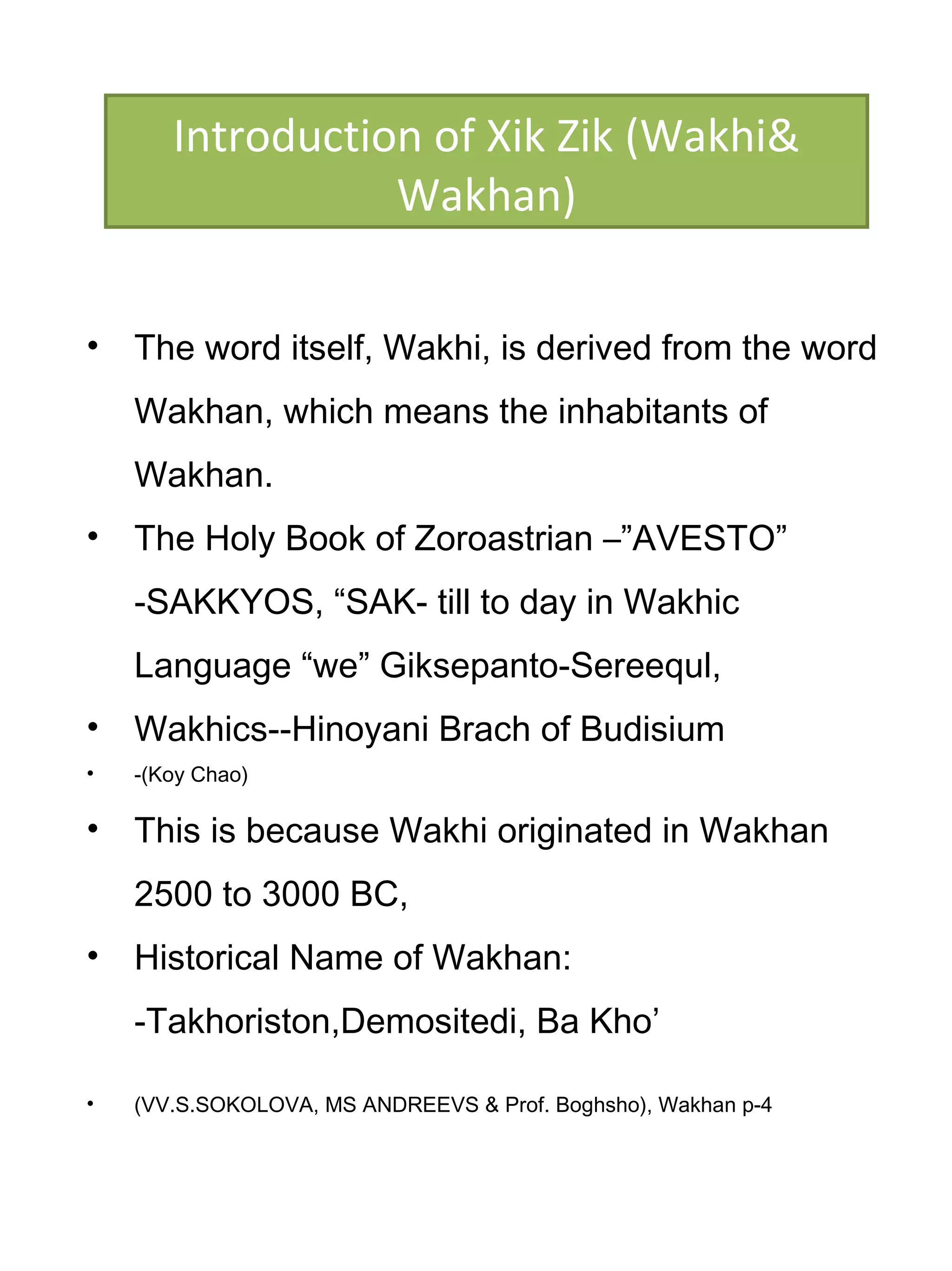 • The word itself, Wakhi, is derived from the word
Wakhan, which means the inhabitants of
Wakhan.
• The Holy Book of Zoroastrian –”AVESTO”
-SAKKYOS, “SAK- till to day in Wakhic
Language “we” Giksepanto-Sereequl,
• Wakhics--Hinoyani Brach of Budisium
• -(Koy Chao)
• This is because Wakhi originated in Wakhan
2500 to 3000 BC,
• Historical Name of Wakhan:
-Takhoriston,Demositedi, Ba Kho’
• (VV.S.SOKOLOVA, MS ANDREEVS & Prof. Boghsho), Wakhan p-4
Introduction of Xik Zik (Wakhi&
Wakhan)
 