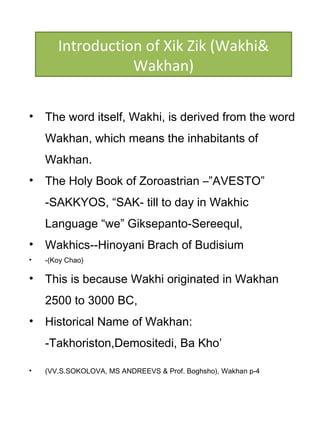 • The word itself, Wakhi, is derived from the word
Wakhan, which means the inhabitants of
Wakhan.
• The Holy Book of Zoroastrian –”AVESTO”
-SAKKYOS, “SAK- till to day in Wakhic
Language “we” Giksepanto-Sereequl,
• Wakhics--Hinoyani Brach of Budisium
• -(Koy Chao)
• This is because Wakhi originated in Wakhan
2500 to 3000 BC,
• Historical Name of Wakhan:
-Takhoriston,Demositedi, Ba Kho’
• (VV.S.SOKOLOVA, MS ANDREEVS & Prof. Boghsho), Wakhan p-4
Introduction of Xik Zik (Wakhi&
Wakhan)
 