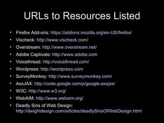 URLs to Resources Listed Firefox Add-ons:  https://addons.mozilla.org/en-US/firefox/   Vischeck:  http://www.vischeck.com/   Overstream:  http://www.overstream.net/   Adobe Captivate:  http://www.adobe.com   Voicethread:  http://voicethread.com/   Wordpress:  http://wordpress.com SurveyMonkey:  http://www.surveymonkey.com/   AxsJAX:  http://code.google.com/p/google-axsjax/   W3C:  http://www.w3.org/   WebAIM:  http://www.webaim.org/   Deadly Sins of Web Design:  http://dwightdesign.com/articles/deadlySinsOfWebDesign.html   