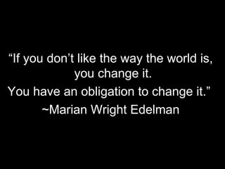 “ If you don’t like the way the world is, you change it.  You have an obligation to change it.”  ~Marian Wright Edelman 