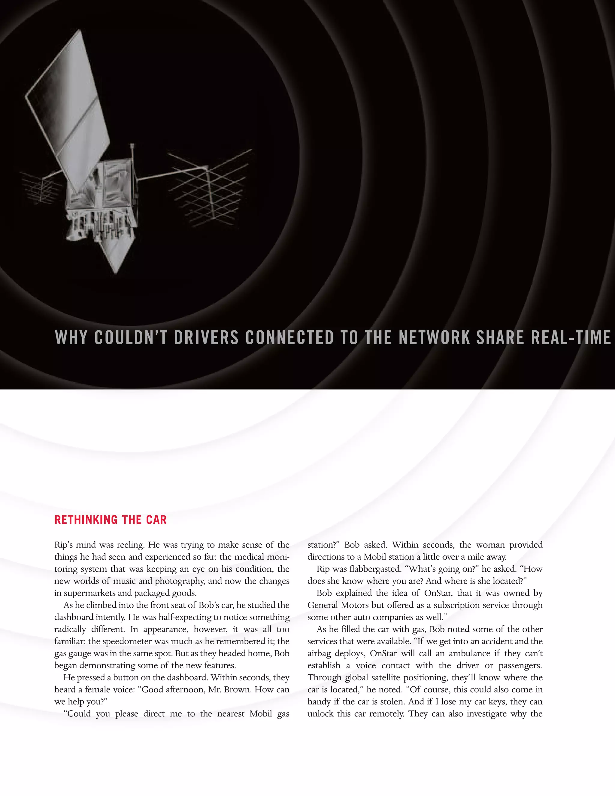 WHY COULDN’T DRIVERS CONNECTED TO THE NETWORK SHARE REAL-TIME




RETHINKING THE CAR
Rip’s mind was reeling. He was trying to make sense of the          station?” Bob asked. Within seconds, the woman provided
things he had seen and experienced so far: the medical moni-        directions to a Mobil station a little over a mile away.
toring system that was keeping an eye on his condition, the            Rip was flabbergasted. “What’s going on?” he asked. “How
new worlds of music and photography, and now the changes            does she know where you are? And where is she located?”
in supermarkets and packaged goods.                                    Bob explained the idea of OnStar, that it was owned by
   As he climbed into the front seat of Bob’s car, he studied the   General Motors but offered as a subscription service through
dashboard intently. He was half-expecting to notice something       some other auto companies as well.”
radically different. In appearance, however, it was all too            As he filled the car with gas, Bob noted some of the other
familiar: the speedometer was much as he remembered it; the         services that were available. “If we get into an accident and the
gas gauge was in the same spot. But as they headed home, Bob        airbag deploys, OnStar will call an ambulance if they can’t
began demonstrating some of the new features.                       establish a voice contact with the driver or passengers.
   He pressed a button on the dashboard. Within seconds, they       Through global satellite positioning, they’ll know where the
heard a female voice: “Good afternoon, Mr. Brown. How can           car is located,” he noted. “Of course, this could also come in
we help you?”                                                       handy if the car is stolen. And if I lose my car keys, they can
   “Could you please direct me to the nearest Mobil gas             unlock this car remotely. They can also investigate why the
 