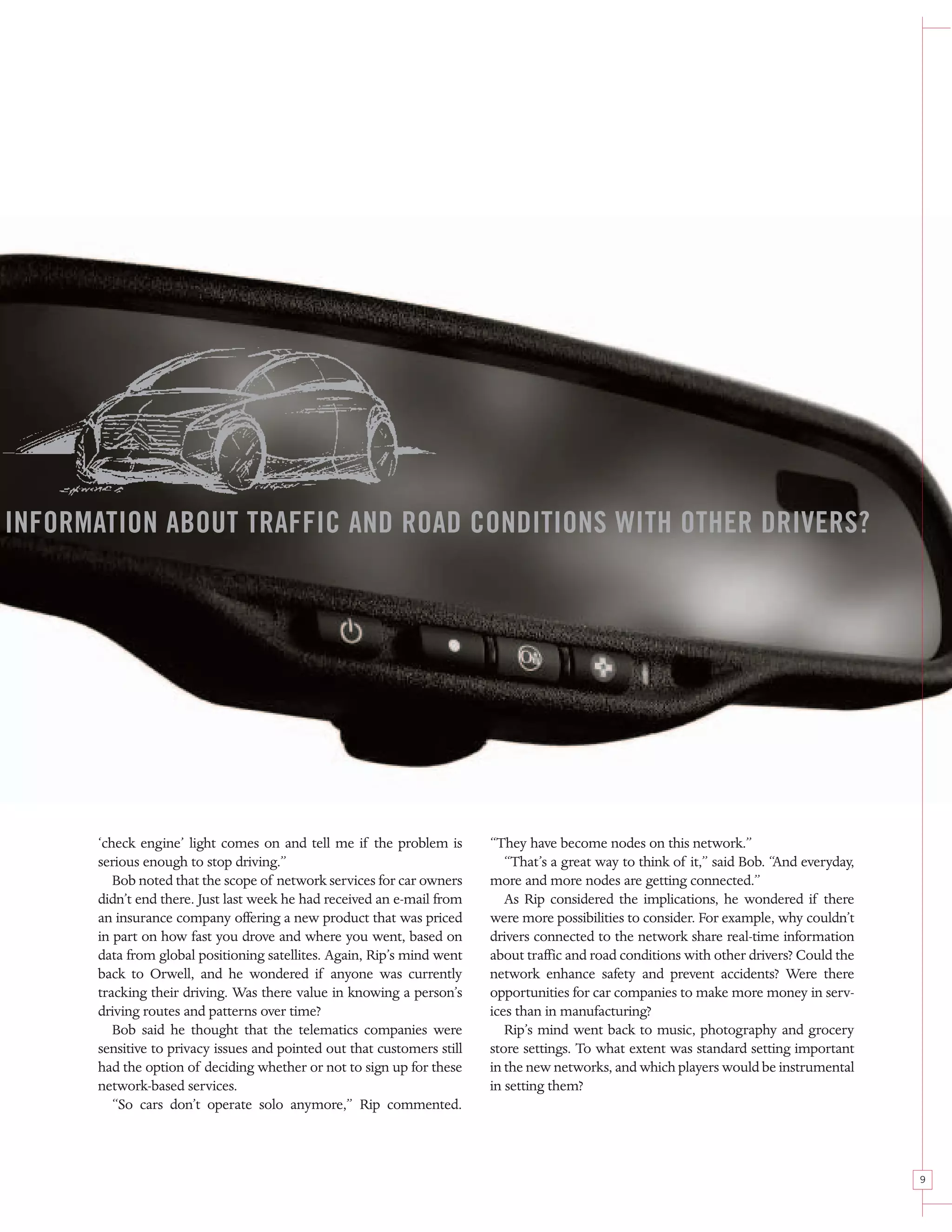 INFORMATION ABOUT TRAFFIC AND ROAD CONDITIONS WITH OTHER DRIVERS?




       ‘check engine’ light comes on and tell me if the problem is        “They have become nodes on this network.”
       serious enough to stop driving.”                                      “That’s a great way to think of it,” said Bob. “And everyday,
          Bob noted that the scope of network services for car owners     more and more nodes are getting connected.”
       didn’t end there. Just last week he had received an e-mail from       As Rip considered the implications, he wondered if there
       an insurance company offering a new product that was priced        were more possibilities to consider. For example, why couldn’t
       in part on how fast you drove and where you went, based on         drivers connected to the network share real-time information
       data from global positioning satellites. Again, Rip’s mind went    about traffic and road conditions with other drivers? Could the
       back to Orwell, and he wondered if anyone was currently            network enhance safety and prevent accidents? Were there
       tracking their driving. Was there value in knowing a person’s      opportunities for car companies to make more money in serv-
       driving routes and patterns over time?                             ices than in manufacturing?
          Bob said he thought that the telematics companies were             Rip’s mind went back to music, photography and grocery
       sensitive to privacy issues and pointed out that customers still   store settings. To what extent was standard setting important
       had the option of deciding whether or not to sign up for these     in the new networks, and which players would be instrumental
       network-based services.                                            in setting them?
          “So cars don’t operate solo anymore,” Rip commented.



                                                                                                                                             9
 