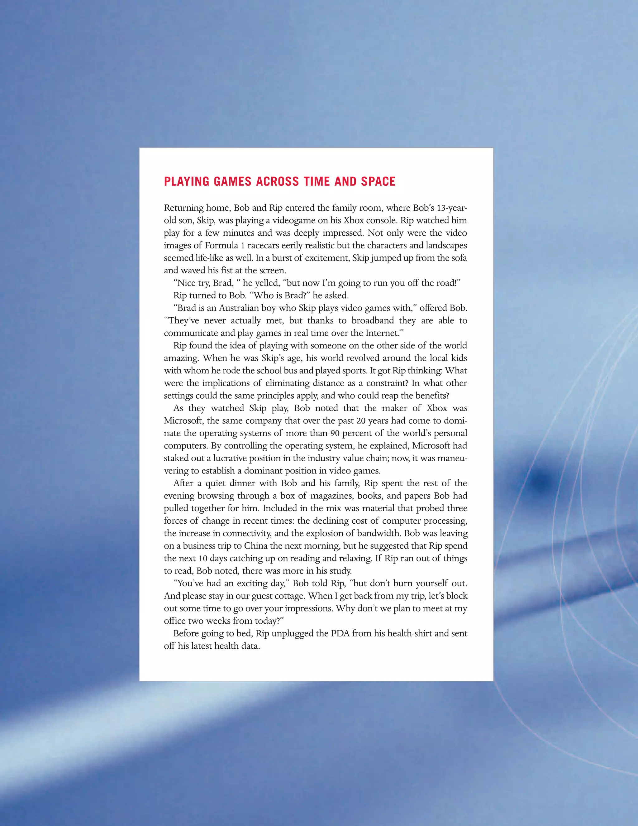 PLAYING GAMES ACROSS TIME AND SPACE
Returning home, Bob and Rip entered the family room, where Bob’s 13-year-
old son, Skip, was playing a videogame on his Xbox console. Rip watched him
play for a few minutes and was deeply impressed. Not only were the video
images of Formula 1 racecars eerily realistic but the characters and landscapes
seemed life-like as well. In a burst of excitement, Skip jumped up from the sofa
and waved his fist at the screen.
   “Nice try, Brad, “ he yelled, “but now I’m going to run you off the road!”
   Rip turned to Bob. “Who is Brad?” he asked.
   “Brad is an Australian boy who Skip plays video games with,” offered Bob.
“They’ve never actually met, but thanks to broadband they are able to
communicate and play games in real time over the Internet.”
   Rip found the idea of playing with someone on the other side of the world
amazing. When he was Skip’s age, his world revolved around the local kids
with whom he rode the school bus and played sports. It got Rip thinking: What
were the implications of eliminating distance as a constraint? In what other
settings could the same principles apply, and who could reap the benefits?
   As they watched Skip play, Bob noted that the maker of Xbox was
Microsoft, the same company that over the past 20 years had come to domi-
nate the operating systems of more than 90 percent of the world’s personal
computers. By controlling the operating system, he explained, Microsoft had
staked out a lucrative position in the industry value chain; now, it was maneu-
vering to establish a dominant position in video games.
   After a quiet dinner with Bob and his family, Rip spent the rest of the
evening browsing through a box of magazines, books, and papers Bob had
pulled together for him. Included in the mix was material that probed three
forces of change in recent times: the declining cost of computer processing,
the increase in connectivity, and the explosion of bandwidth. Bob was leaving
on a business trip to China the next morning, but he suggested that Rip spend
the next 10 days catching up on reading and relaxing. If Rip ran out of things
to read, Bob noted, there was more in his study.
   “You’ve had an exciting day,” Bob told Rip, “but don’t burn yourself out.
And please stay in our guest cottage. When I get back from my trip, let’s block
out some time to go over your impressions. Why don’t we plan to meet at my
office two weeks from today?”
   Before going to bed, Rip unplugged the PDA from his health-shirt and sent
off his latest health data.
 