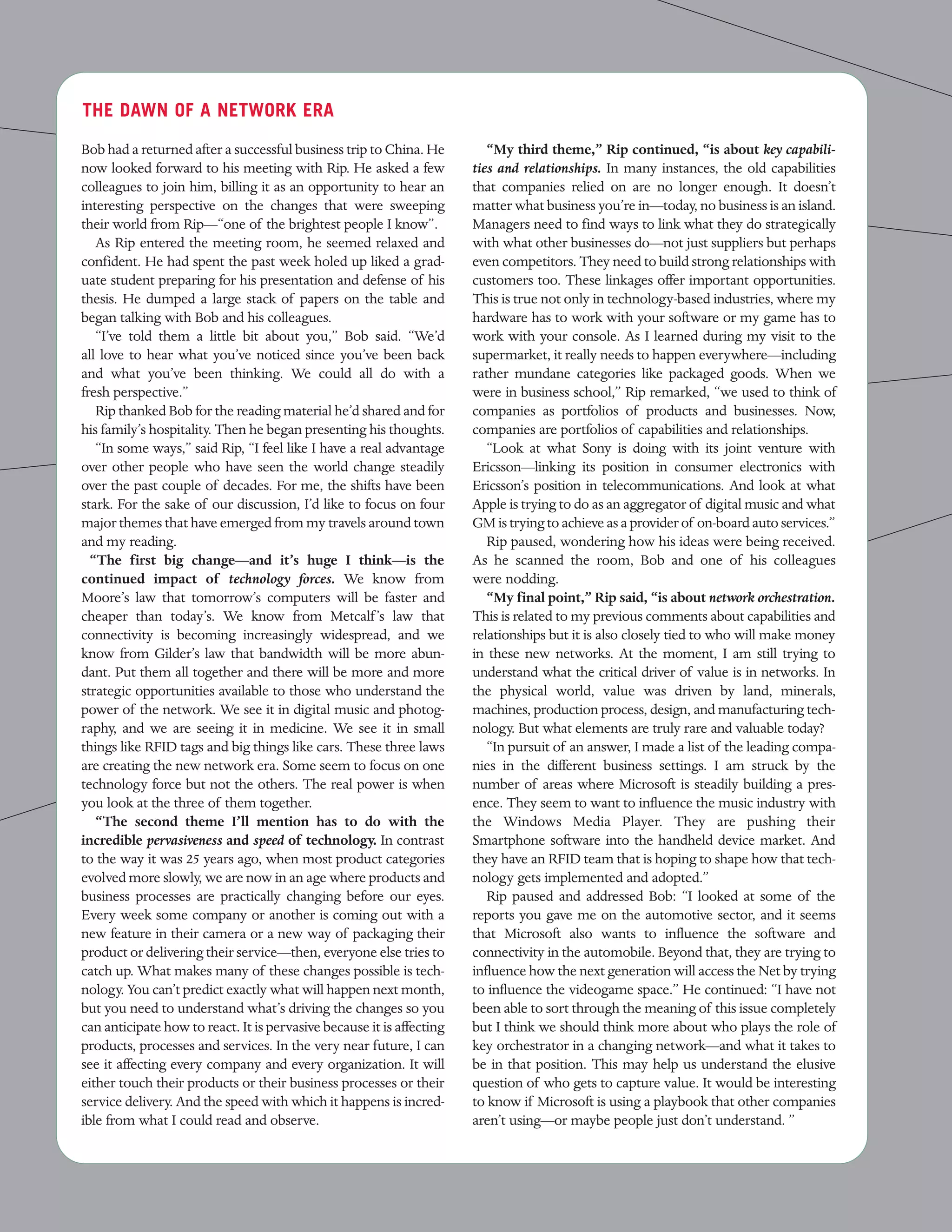THE DAWN OF A NETWORK ERA

Bob had a returned after a successful business trip to China. He          “My third theme,” Rip continued, “is about key capabili-
now looked forward to his meeting with Rip. He asked a few             ties and relationships. In many instances, the old capabilities
colleagues to join him, billing it as an opportunity to hear an        that companies relied on are no longer enough. It doesn’t
interesting perspective on the changes that were sweeping              matter what business you’re in—today, no business is an island.
their world from Rip—“one of the brightest people I know”.             Managers need to find ways to link what they do strategically
   As Rip entered the meeting room, he seemed relaxed and              with what other businesses do—not just suppliers but perhaps
confident. He had spent the past week holed up liked a grad-           even competitors. They need to build strong relationships with
uate student preparing for his presentation and defense of his         customers too. These linkages offer important opportunities.
thesis. He dumped a large stack of papers on the table and             This is true not only in technology-based industries, where my
began talking with Bob and his colleagues.                             hardware has to work with your software or my game has to
   “I’ve told them a little bit about you,” Bob said. “We’d            work with your console. As I learned during my visit to the
all love to hear what you’ve noticed since you’ve been back            supermarket, it really needs to happen everywhere—including
and what you’ve been thinking. We could all do with a                  rather mundane categories like packaged goods. When we
fresh perspective.”                                                    were in business school,” Rip remarked, “we used to think of
   Rip thanked Bob for the reading material he’d shared and for        companies as portfolios of products and businesses. Now,
his family’s hospitality. Then he began presenting his thoughts.       companies are portfolios of capabilities and relationships.
   “In some ways,” said Rip, “I feel like I have a real advantage         “Look at what Sony is doing with its joint venture with
over other people who have seen the world change steadily              Ericsson—linking its position in consumer electronics with
over the past couple of decades. For me, the shifts have been          Ericsson’s position in telecommunications. And look at what
stark. For the sake of our discussion, I’d like to focus on four       Apple is trying to do as an aggregator of digital music and what
major themes that have emerged from my travels around town             GM is trying to achieve as a provider of on-board auto services.”
and my reading.                                                           Rip paused, wondering how his ideas were being received.
  “The first big change—and it’s huge I think—is the                   As he scanned the room, Bob and one of his colleagues
continued impact of technology forces. We know from                    were nodding.
Moore’s law that tomorrow’s computers will be faster and                  “My final point,” Rip said, “is about network orchestration.
cheaper than today’s. We know from Metcalf ’s law that                 This is related to my previous comments about capabilities and
connectivity is becoming increasingly widespread, and we               relationships but it is also closely tied to who will make money
know from Gilder’s law that bandwidth will be more abun-               in these new networks. At the moment, I am still trying to
dant. Put them all together and there will be more and more            understand what the critical driver of value is in networks. In
strategic opportunities available to those who understand the          the physical world, value was driven by land, minerals,
power of the network. We see it in digital music and photog-           machines, production process, design, and manufacturing tech-
raphy, and we are seeing it in medicine. We see it in small            nology. But what elements are truly rare and valuable today?
things like RFID tags and big things like cars. These three laws          “In pursuit of an answer, I made a list of the leading compa-
are creating the new network era. Some seem to focus on one            nies in the different business settings. I am struck by the
technology force but not the others. The real power is when            number of areas where Microsoft is steadily building a pres-
you look at the three of them together.                                ence. They seem to want to influence the music industry with
   “The second theme I’ll mention has to do with the                   the Windows Media Player. They are pushing their
incredible pervasiveness and speed of technology. In contrast          Smartphone software into the handheld device market. And
to the way it was 25 years ago, when most product categories           they have an RFID team that is hoping to shape how that tech-
evolved more slowly, we are now in an age where products and           nology gets implemented and adopted.”
business processes are practically changing before our eyes.              Rip paused and addressed Bob: “I looked at some of the
Every week some company or another is coming out with a                reports you gave me on the automotive sector, and it seems
new feature in their camera or a new way of packaging their            that Microsoft also wants to influence the software and
product or delivering their service—then, everyone else tries to       connectivity in the automobile. Beyond that, they are trying to
catch up. What makes many of these changes possible is tech-           influence how the next generation will access the Net by trying
nology. You can’t predict exactly what will happen next month,         to influence the videogame space.” He continued: “I have not
but you need to understand what’s driving the changes so you           been able to sort through the meaning of this issue completely
can anticipate how to react. It is pervasive because it is affecting   but I think we should think more about who plays the role of
products, processes and services. In the very near future, I can       key orchestrator in a changing network—and what it takes to
see it affecting every company and every organization. It will         be in that position. This may help us understand the elusive
either touch their products or their business processes or their       question of who gets to capture value. It would be interesting
service delivery. And the speed with which it happens is incred-       to know if Microsoft is using a playbook that other companies
ible from what I could read and observe.                               aren’t using—or maybe people just don’t understand. ”
 