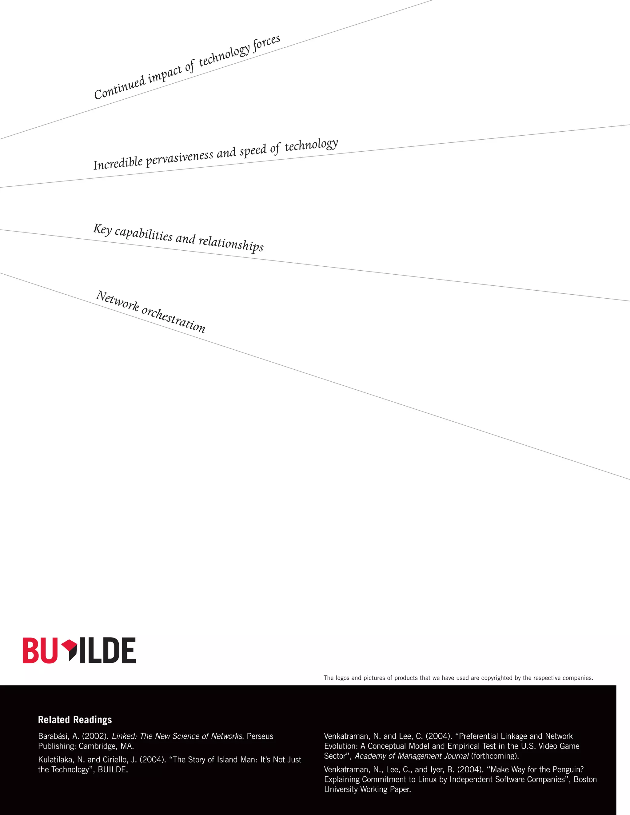 forces
                                                 logy
                                           echno
                                    t of t
                               mpac
                      in ued i
                 Cont


                                                   do                  f technology
                                   veness and spee
                In credible pervasi



                Key capabilit
                                    ies and relati
                                                         onships


                 Netw
                         ork o
                                rches
                                      tr  ation




                                                No Tagline




                                                Small Tagline




                                                Large Tagline



                                                                                  The logos and pictures of products that we have used are copyrighted by the respective companies.




Related Readings
                                                K/O version
Barabási, A. (2002). Linked: The New Science of Networks, Perseus                 Venkatraman, N. and Lee, C. (2004). “Preferential Linkage and Network
Publishing: Cambridge, MA.                                                        Evolution: A Conceptual Model and Empirical Test in the U.S. Video Game
Kulatilaka, N. and Ciriello, J. (2004). “The Story of Island Man: It’s Not Just   Sector”, Academy of Management Journal (forthcoming).
the Technology”, BUILDE.                                                          Venkatraman, N., Lee, C., and Iyer, B. (2004). “Make Way for the Penguin?
                                                                                  Explaining Commitment to Linux by Independent Software Companies”, Boston
                                                                                  University Working Paper.
 