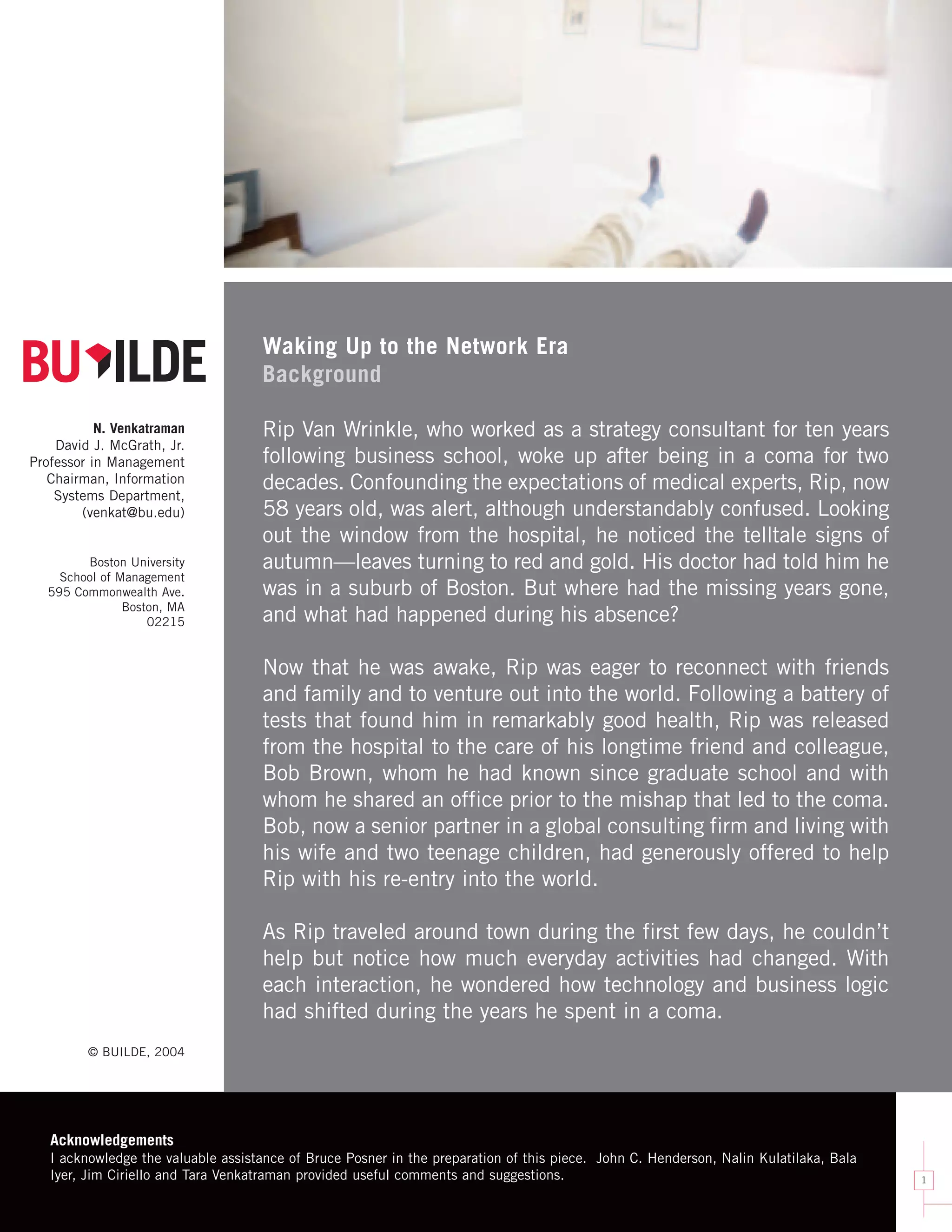 Waking Up to the Network Era
                                        No Tagline

                                    Background

           N. Venkatraman           Rip Van Wrinkle, who worked as a strategy consultant for ten years
    David J. McGrath, Jr.                Small Tagline
Professor in Management             following business school, woke up after being in a coma for two
   Chairman, Information            decades. Confounding the expectations of medical experts, Rip, now
    Systems Department,
        (venkat@bu.edu)             58 years old, was alert, although understandably confused. Looking
                                    out the window from the hospital, he noticed the telltale signs of
        Boston University           autumn—leaves turning to red and gold. His doctor had told him he
                                         Large Tagline
    School of Management
  595 Commonwealth Ave.             was in a suburb of Boston. But where had the missing years gone,
               Boston, MA
                   02215            and what had happened during his absence?

                                    Now that he was awake, Rip was eager to reconnect with friends
                                         K/O version
                                    and family and to venture out into the world. Following a battery of
                                    tests that found him in remarkably good health, Rip was released
                                    from the hospital to the care of his longtime friend and colleague,
                                    Bob Brown, whom he had known since graduate school and with
                                    whom he shared an office prior to the mishap that led to the coma.
                                    Bob, now a senior partner in a global consulting firm and living with
                                    his wife and two teenage children, had generously offered to help
                                    Rip with his re-entry into the world.

                                    As Rip traveled around town during the first few days, he couldn’t
                                    help but notice how much everyday activities had changed. With
                                    each interaction, he wondered how technology and business logic
                                    had shifted during the years he spent in a coma.
         © BUILDE, 2004




   Acknowledgements
   I acknowledge the valuable assistance of Bruce Posner in the preparation of this piece. John C. Henderson, Nalin Kulatilaka, Bala
   Iyer, Jim Ciriello and Tara Venkatraman provided useful comments and suggestions.                                                   1
 