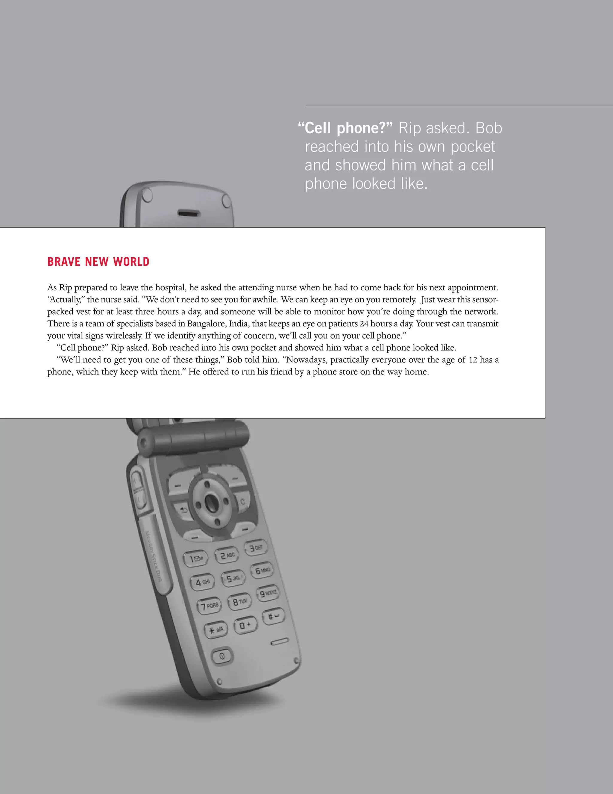 “Cell phone?” Rip asked. Bob
                                                                      reached into his own pocket
                                                                      and showed him what a cell
                                                                      phone looked like.



BRAVE NEW WORLD

As Rip prepared to leave the hospital, he asked the attending nurse when he had to come back for his next appointment.
“Actually,” the nurse said. “We don’t need to see you for awhile. We can keep an eye on you remotely. Just wear this sensor-
packed vest for at least three hours a day, and someone will be able to monitor how you’re doing through the network.
There is a team of specialists based in Bangalore, India, that keeps an eye on patients 24 hours a day. Your vest can transmit
your vital signs wirelessly. If we identify anything of concern, we’ll call you on your cell phone.”
  “Cell phone?” Rip asked. Bob reached into his own pocket and showed him what a cell phone looked like.
  “We’ll need to get you one of these things,” Bob told him. “Nowadays, practically everyone over the age of 12 has a
phone, which they keep with them.” He offered to run his friend by a phone store on the way home.
 