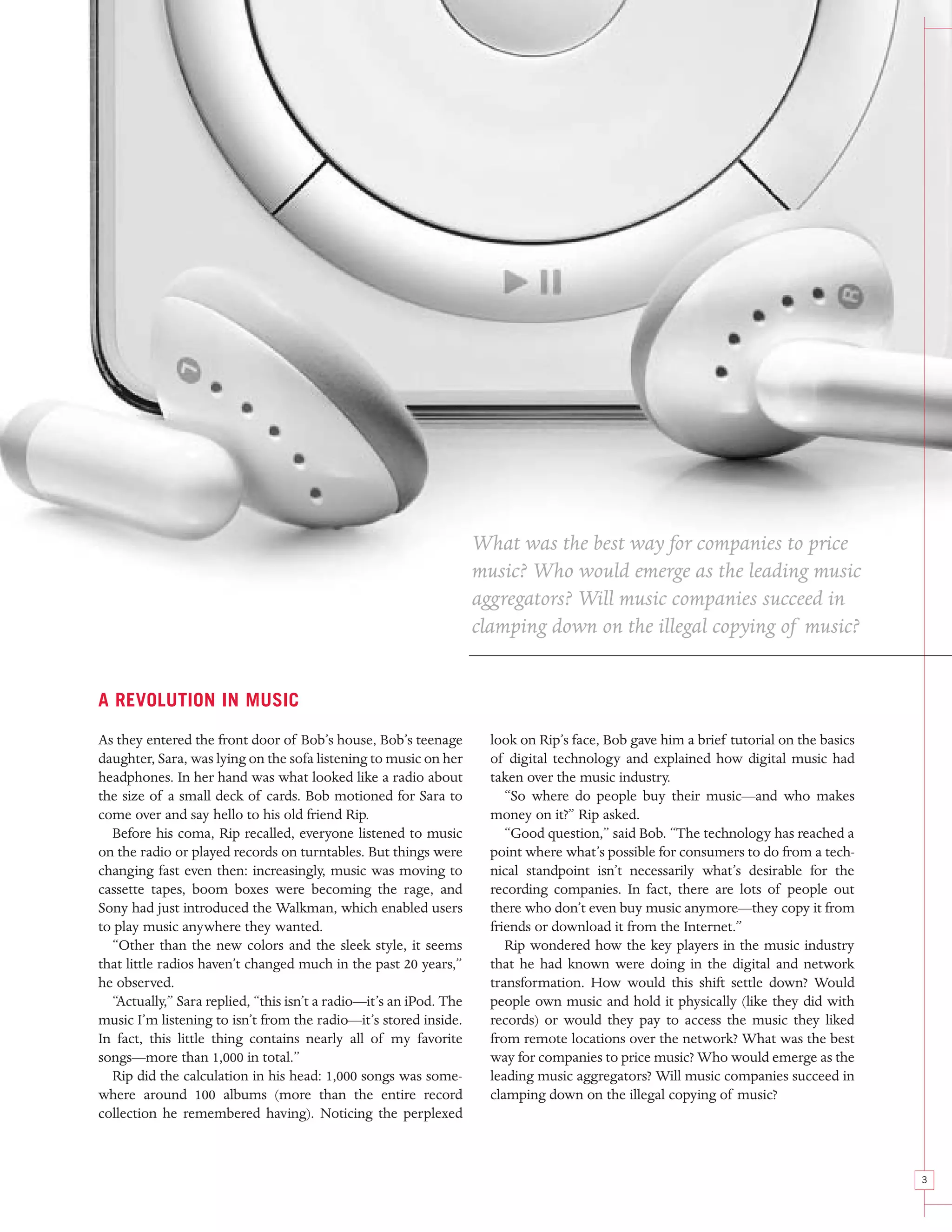 What was the best way for companies to price
                                                                    music? Who would emerge as the leading music
                                                                    aggregators? Will music companies succeed in
                                                                    clamping down on the illegal copying of music?


A REVOLUTION IN MUSIC

As they entered the front door of Bob’s house, Bob’s teenage          look on Rip’s face, Bob gave him a brief tutorial on the basics
daughter, Sara, was lying on the sofa listening to music on her       of digital technology and explained how digital music had
headphones. In her hand was what looked like a radio about            taken over the music industry.
the size of a small deck of cards. Bob motioned for Sara to              “So where do people buy their music—and who makes
come over and say hello to his old friend Rip.                        money on it?” Rip asked.
  Before his coma, Rip recalled, everyone listened to music              “Good question,” said Bob. “The technology has reached a
on the radio or played records on turntables. But things were         point where what’s possible for consumers to do from a tech-
changing fast even then: increasingly, music was moving to            nical standpoint isn’t necessarily what’s desirable for the
cassette tapes, boom boxes were becoming the rage, and                recording companies. In fact, there are lots of people out
Sony had just introduced the Walkman, which enabled users             there who don’t even buy music anymore—they copy it from
to play music anywhere they wanted.                                   friends or download it from the Internet.”
  “Other than the new colors and the sleek style, it seems               Rip wondered how the key players in the music industry
that little radios haven’t changed much in the past 20 years,”        that he had known were doing in the digital and network
he observed.                                                          transformation. How would this shift settle down? Would
  “Actually,” Sara replied, “this isn’t a radio—it’s an iPod. The     people own music and hold it physically (like they did with
music I’m listening to isn’t from the radio—it’s stored inside.       records) or would they pay to access the music they liked
In fact, this little thing contains nearly all of my favorite         from remote locations over the network? What was the best
songs—more than 1,000 in total.”                                      way for companies to price music? Who would emerge as the
  Rip did the calculation in his head: 1,000 songs was some-          leading music aggregators? Will music companies succeed in
where around 100 albums (more than the entire record                  clamping down on the illegal copying of music?
collection he remembered having). Noticing the perplexed



                                                                                                                                        3
 