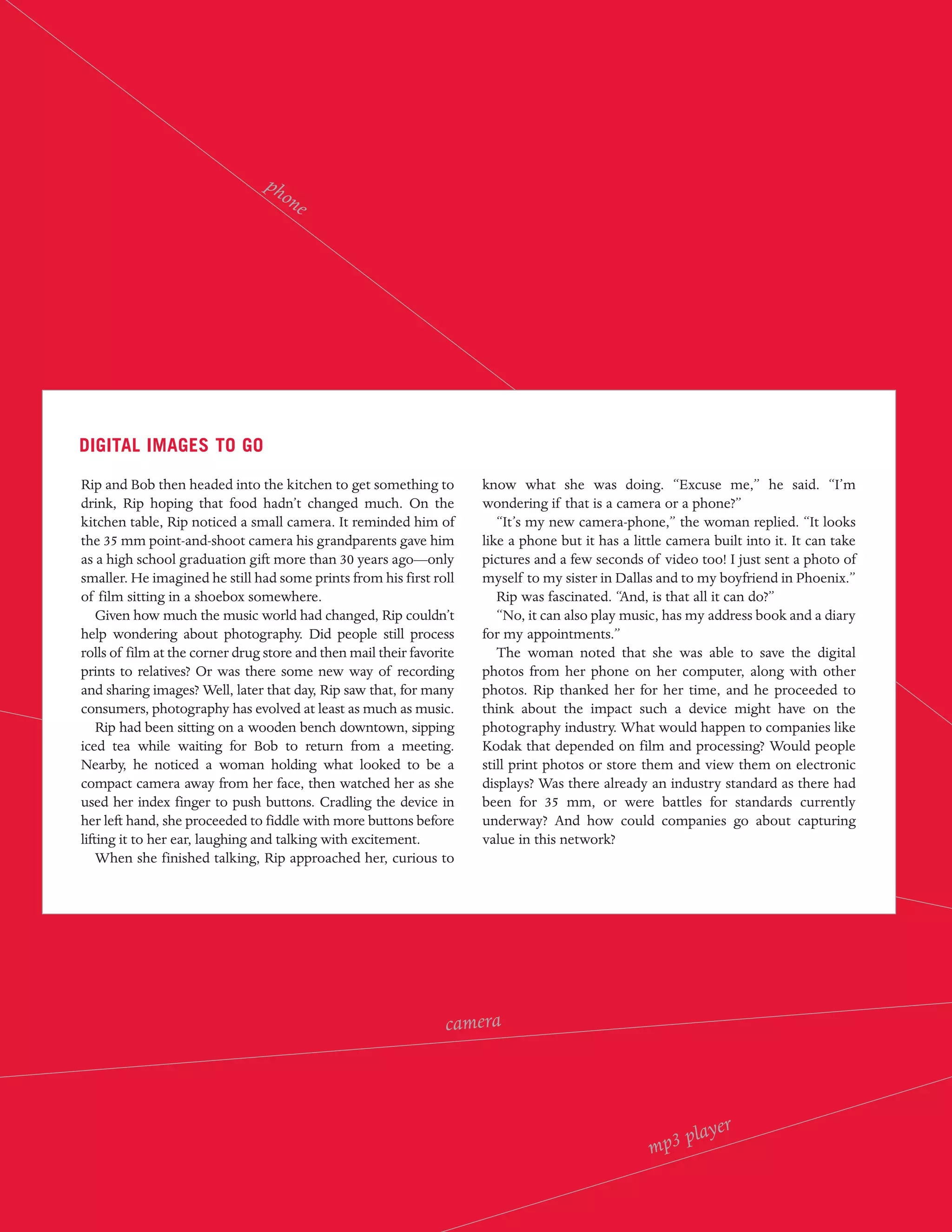 ph
                                   on
                                      e




DIGITAL IMAGES TO GO

Rip and Bob then headed into the kitchen to get something to          know what she was doing. “Excuse me,” he said. “I’m
drink, Rip hoping that food hadn’t changed much. On the               wondering if that is a camera or a phone?”
kitchen table, Rip noticed a small camera. It reminded him of            “It’s my new camera-phone,” the woman replied. “It looks
the 35 mm point-and-shoot camera his grandparents gave him            like a phone but it has a little camera built into it. It can take
as a high school graduation gift more than 30 years ago—only          pictures and a few seconds of video too! I just sent a photo of
smaller. He imagined he still had some prints from his first roll     myself to my sister in Dallas and to my boyfriend in Phoenix.”
of film sitting in a shoebox somewhere.                                  Rip was fascinated. “And, is that all it can do?”
    Given how much the music world had changed, Rip couldn’t             “No, it can also play music, has my address book and a diary
help wondering about photography. Did people still process            for my appointments.”
rolls of film at the corner drug store and then mail their favorite      The woman noted that she was able to save the digital
prints to relatives? Or was there some new way of recording           photos from her phone on her computer, along with other
and sharing images? Well, later that day, Rip saw that, for many      photos. Rip thanked her for her time, and he proceeded to
consumers, photography has evolved at least as much as music.         think about the impact such a device might have on the
    Rip had been sitting on a wooden bench downtown, sipping          photography industry. What would happen to companies like
iced tea while waiting for Bob to return from a meeting.              Kodak that depended on film and processing? Would people
Nearby, he noticed a woman holding what looked to be a                still print photos or store them and view them on electronic
compact camera away from her face, then watched her as she            displays? Was there already an industry standard as there had
used her index finger to push buttons. Cradling the device in         been for 35 mm, or were battles for standards currently
her left hand, she proceeded to fiddle with more buttons before       underway? And how could companies go about capturing
lifting it to her ear, laughing and talking with excitement.          value in this network?
    When she finished talking, Rip approached her, curious to




                                                                 camera




                                                                                                       pl   ayer
                                                                                                   mp3
 