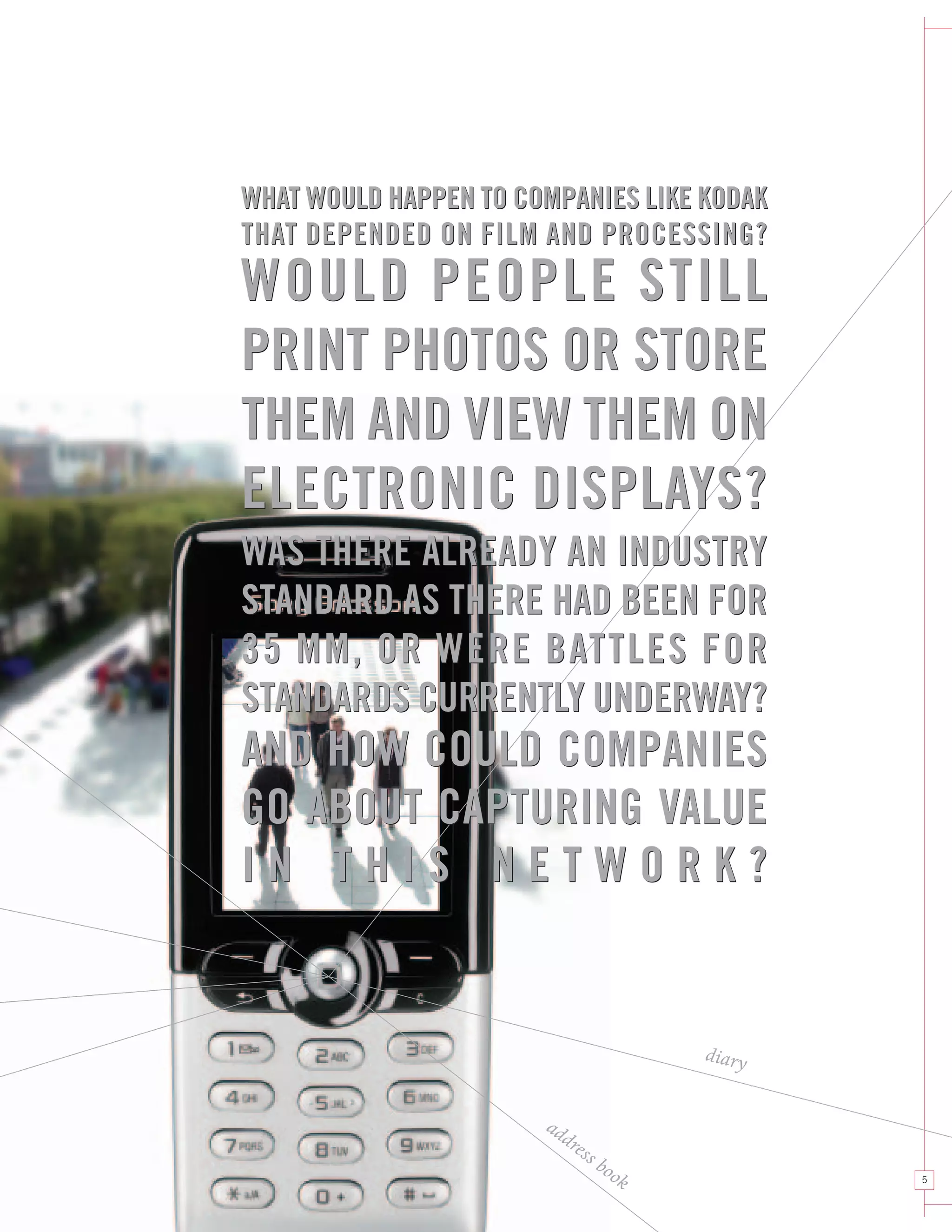 WHAT WOULD HAPPEN TO COMPANIES LIKE KODAK
THAT DEPENDED ON FILM AND PROCESSING?
WOULD PEOPLE STILL
PRINT PHOTOS OR STORE
THEM AND VIEW THEM ON
ELECTRONIC DISPLAYS?
WAS THERE ALREADY AN INDUSTRY
STANDARD AS THERE HAD BEEN FOR
35 MM, OR WERE BATTLES FOR
STANDARDS CURRENTLY UNDERWAY?
AND HOW COULD COMPANIES
GO ABOUT CAPTURING VALUE
IN THIS NETWORK?


                                        diary


                       ad
                         dre
                            ss
                                 boo
                                    k           5
 