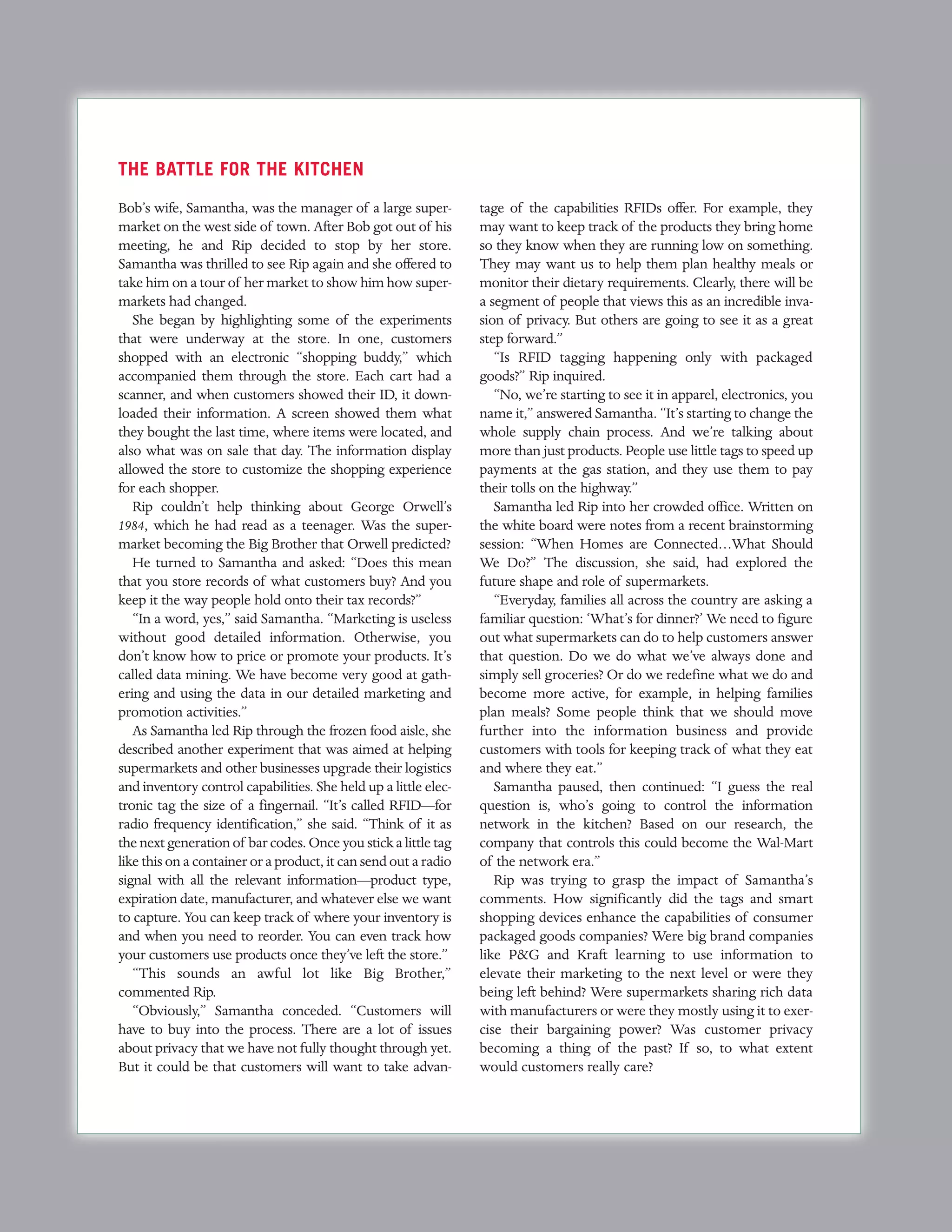 THE BATTLE FOR THE KITCHEN
Bob’s wife, Samantha, was the manager of a large super-          tage of the capabilities RFIDs offer. For example, they
market on the west side of town. After Bob got out of his        may want to keep track of the products they bring home
meeting, he and Rip decided to stop by her store.                so they know when they are running low on something.
Samantha was thrilled to see Rip again and she offered to        They may want us to help them plan healthy meals or
take him on a tour of her market to show him how super-          monitor their dietary requirements. Clearly, there will be
markets had changed.                                             a segment of people that views this as an incredible inva-
   She began by highlighting some of the experiments             sion of privacy. But others are going to see it as a great
that were underway at the store. In one, customers               step forward.”
shopped with an electronic “shopping buddy,” which                  “Is RFID tagging happening only with packaged
accompanied them through the store. Each cart had a              goods?” Rip inquired.
scanner, and when customers showed their ID, it down-               “No, we’re starting to see it in apparel, electronics, you
loaded their information. A screen showed them what              name it,” answered Samantha. “It’s starting to change the
they bought the last time, where items were located, and         whole supply chain process. And we’re talking about
also what was on sale that day. The information display          more than just products. People use little tags to speed up
allowed the store to customize the shopping experience           payments at the gas station, and they use them to pay
for each shopper.                                                their tolls on the highway.”
   Rip couldn’t help thinking about George Orwell’s                 Samantha led Rip into her crowded office. Written on
1984, which he had read as a teenager. Was the super-            the white board were notes from a recent brainstorming
market becoming the Big Brother that Orwell predicted?           session: “When Homes are Connected…What Should
   He turned to Samantha and asked: “Does this mean              We Do?” The discussion, she said, had explored the
that you store records of what customers buy? And you            future shape and role of supermarkets.
keep it the way people hold onto their tax records?”                “Everyday, families all across the country are asking a
   “In a word, yes,” said Samantha. “Marketing is useless        familiar question: ‘What’s for dinner?’ We need to figure
without good detailed information. Otherwise, you                out what supermarkets can do to help customers answer
don’t know how to price or promote your products. It’s           that question. Do we do what we’ve always done and
called data mining. We have become very good at gath-            simply sell groceries? Or do we redefine what we do and
ering and using the data in our detailed marketing and           become more active, for example, in helping families
promotion activities.”                                           plan meals? Some people think that we should move
   As Samantha led Rip through the frozen food aisle, she        further into the information business and provide
described another experiment that was aimed at helping           customers with tools for keeping track of what they eat
supermarkets and other businesses upgrade their logistics        and where they eat.”
and inventory control capabilities. She held up a little elec-      Samantha paused, then continued: “I guess the real
tronic tag the size of a fingernail. “It’s called RFID—for       question is, who’s going to control the information
radio frequency identification,” she said. “Think of it as       network in the kitchen? Based on our research, the
the next generation of bar codes. Once you stick a little tag    company that controls this could become the Wal-Mart
like this on a container or a product, it can send out a radio   of the network era.”
signal with all the relevant information—product type,              Rip was trying to grasp the impact of Samantha’s
expiration date, manufacturer, and whatever else we want         comments. How significantly did the tags and smart
to capture. You can keep track of where your inventory is        shopping devices enhance the capabilities of consumer
and when you need to reorder. You can even track how             packaged goods companies? Were big brand companies
your customers use products once they’ve left the store.”        like P&G and Kraft learning to use information to
   “This sounds an awful lot like Big Brother,”                  elevate their marketing to the next level or were they
commented Rip.                                                   being left behind? Were supermarkets sharing rich data
   “Obviously,” Samantha conceded. “Customers will               with manufacturers or were they mostly using it to exer-
have to buy into the process. There are a lot of issues          cise their bargaining power? Was customer privacy
about privacy that we have not fully thought through yet.        becoming a thing of the past? If so, to what extent
But it could be that customers will want to take advan-          would customers really care?
 
