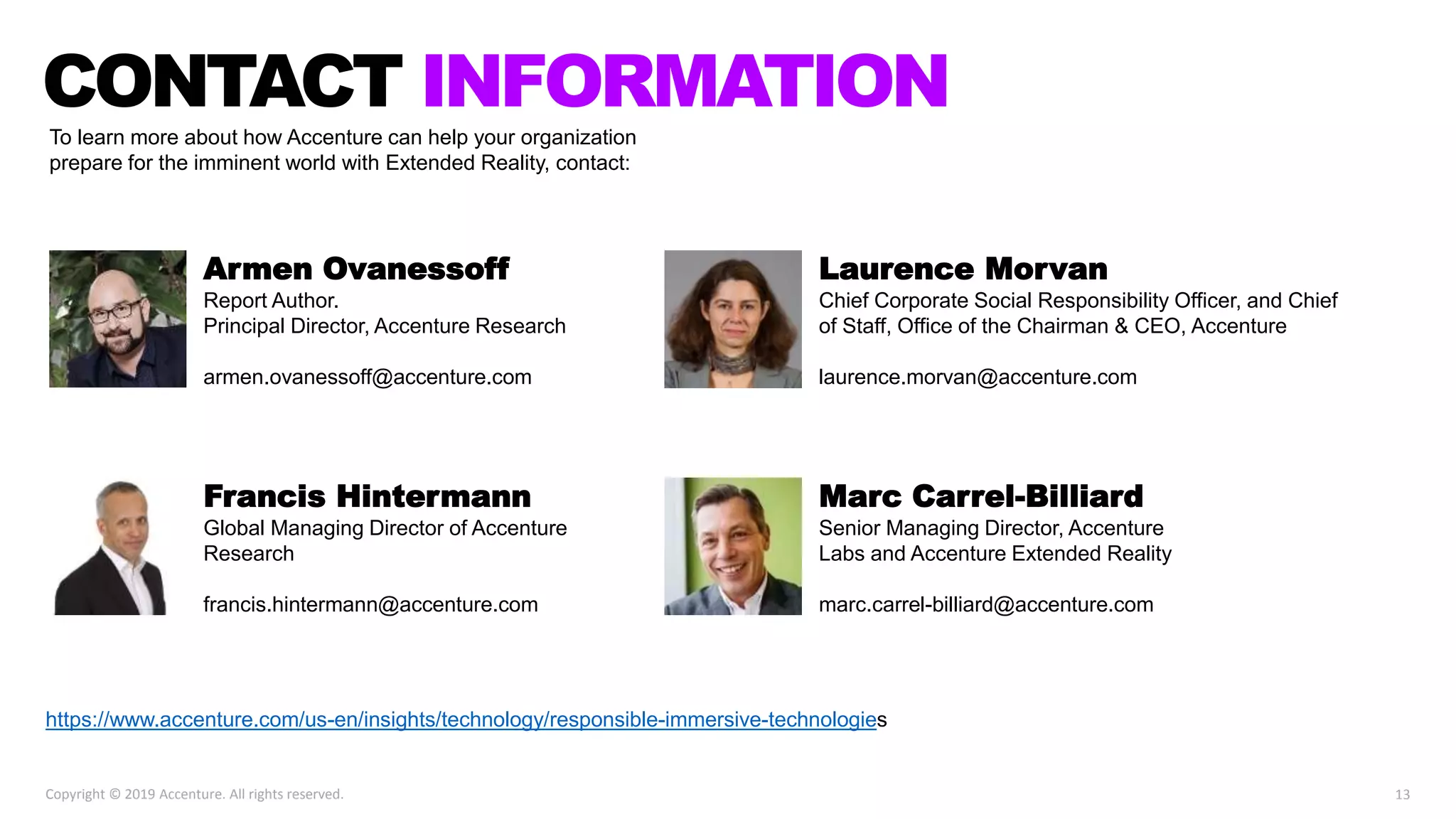 https://www.accenture.com/us-en/insights/technology/responsible-immersive-technologies
13Copyright © 2019 Accenture. All rights reserved.
To learn more about how Accenture can help your organization
prepare for the imminent world with Extended Reality, contact:
CONTACT INFORMATION
Armen Ovanessoff
Report Author.
Principal Director, Accenture Research
armen.ovanessoff@accenture.com
Francis Hintermann
Global Managing Director of Accenture
Research
francis.hintermann@accenture.com
Laurence Morvan
Chief Corporate Social Responsibility Officer, and Chief
of Staff, Office of the Chairman & CEO, Accenture
laurence.morvan@accenture.com
Marc Carrel-Billiard
Senior Managing Director, Accenture
Labs and Accenture Extended Reality
marc.carrel-billiard@accenture.com
 