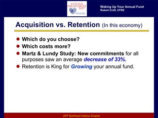 Acquisition vs. Retention  (In this economy) Which do you choose? Which costs more? Martz & Lundy Study: New commitments  for all purposes saw an average  decrease of 33%. Retention is King for  Growing  your annual fund. 