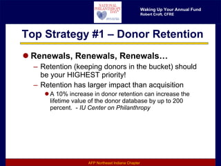 Top Strategy #1 – Donor Retention Renewals, Renewals, Renewals… Retention (keeping donors in the bucket) should be your HIGHEST priority! Retention has larger impact than acquisition A 10% increase in donor retention can increase the lifetime value of the donor database by up to 200 percent.  -  IU Center on Philanthropy 