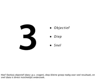 3
                                                •    O bje c t ie f

                                                •    Diep

                                                •    S n el




Hoe? Dankzij objectief (data i.p.v. vragen), diep (kleine groep nodig voor veel resultaat), en
snel (data is direct inzichtelijk) onderzoek.
 