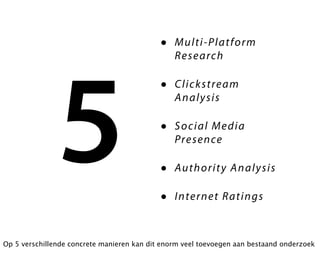 •   M ult i- Pla tf or m
                                                R e s ea rc h




               5
                                            •   C li c ks t re am
                                                A n al y s is

                                            •   S o c i al Me d ia
                                                Pre se nce

                                            •   Au th or it y A n a ly s i s

                                            •   I nter n e t Ra ti ng s



Op 5 verschillende concrete manieren kan dit enorm veel toevoegen aan bestaand onderzoek
 
