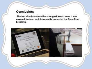Conclusion:
The two side foam was the strongest foam cause it was
covered from up and down so its protected the foam from
breaking.
 