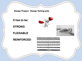 Design Project: Design fishing pole
It has to be:
STRONG
FLEXIABLE
REINFORCED
 