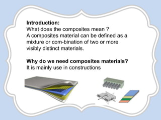 Introduction:
What does the composites mean ?
A composites material can be defined as a
mixture or com-bination of two or more
visibly distinct materials.
Why do we need composites materials?
It is mainly use in constructions
 