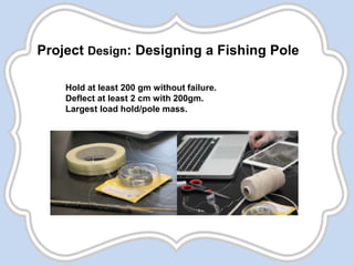 Project Design: Designing a Fishing Pole
Hold at least 200 gm without failure.
Deflect at least 2 cm with 200gm.
Largest load hold/pole mass.
 