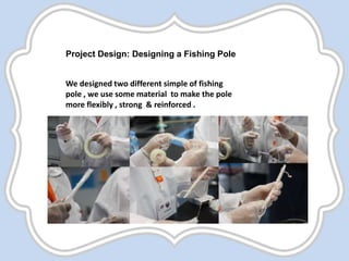 Project Design: Designing a Fishing Pole
We designed two different simple of fishing
pole , we use some material to make the pole
more flexibly , strong & reinforced .
 