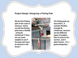 Project Design: Designing a Fishing Pole
We but the fishing
pole in the scale to
measure and to
see did the fishing
pole have a flexibly
, strong &
reinforced ?? then
we use some
weights to see if
the pole will come
to normal or will
break !
The fishing pole we
were did it , it
contains flexible ,
strength &
reinforced , because
we but different
types of weights ,
then it came to her
normal , and it
didn’t break , it’s a
good composites .
 