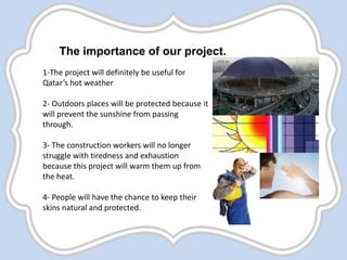 The importance of our project.
1-The project will definitely be useful for
Qatar’s hot weather
2- Outdoors places will be protected because it
will prevent the sunshine from passing
through.
3- The construction workers will no longer
struggle with tiredness and exhaustion
because this project will warm them up from
the heat.
4- People will have the chance to keep their
skins natural and protected.
 