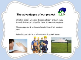 The advantages of our project
1-Protect people with skin disease category and get away
from all that would be bad for them from the atmosphere
2-Encourage construction workers to finish their work on
time
3-Good to go outside at all times and rituals Airborne
 