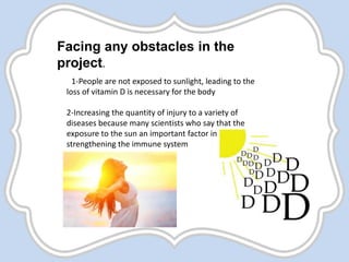 Facing any obstacles in the
project.
1-People are not exposed to sunlight, leading to the
loss of vitamin D is necessary for the body
2-Increasing the quantity of injury to a variety of
diseases because many scientists who say that the
exposure to the sun an important factor in
strengthening the immune system
 