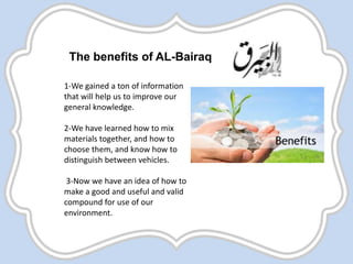 The benefits of AL-Bairaq
1-We gained a ton of information
that will help us to improve our
general knowledge.
2-We have learned how to mix
materials together, and how to
choose them, and know how to
distinguish between vehicles.
3-Now we have an idea of how to
make a good and useful and valid
compound for use of our
environment.
 