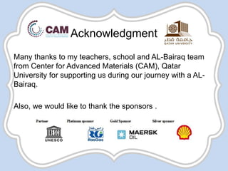 Acknowledgment
Many thanks to my teachers, school and AL-Bairaq team
from Center for Advanced Materials (CAM), Qatar
University for supporting us during our journey with a AL-
Bairaq.
Also, we would like to thank the sponsors .
 