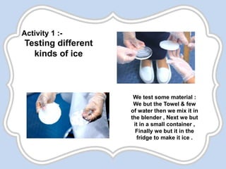 Activity 1 :-
Testing different
kinds of ice
We test some material :
We but the Towel & few
of water then we mix it in
the blender , Next we but
it in a small container ,
Finally we but it in the
fridge to make it ice .
 
