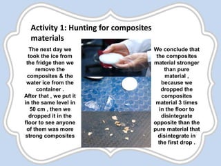 The next day we
took the ice from
the fridge then we
remove the
composites & the
water ice from the
container .
After that , we put it
in the same level in
50 cm , then we
dropped it in the
floor to see anyone
of them was more
strong composites
We conclude that
the composites
material stronger
than pure
material ,
because we
dropped the
composites
material 3 times
in the floor to
disintegrate
opposite than the
pure material that
disintegrate in
the first drop .
Activity 1: Hunting for composites
materials
 