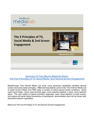1 
The 5 Principles of TV, 
Social Media & 2nd Screen 
Engagement 
Results Deck: 2012 
Summary of Time Warner Medialab Study: 
The Five Principles of TV, Social Media And Second Screen Engagement 
Breakthrough Time Warner Media Lab study using advanced capabilities identifies second 
screen and social media principles. Millennial respondents came to the Time Warner Media Lab 
to watch Conan O’Brien and TMZ under a number of critical second screen conditions. Some 
used social media. Some used synched apps, some watched together in pairs, some watched 
alone. The Lab’s ability to capture biometric responses, track visual attention to each screen, 
and capture all social media transactions of participants, demonstrates what can be known with 
advanced research capabilities. 
Below are The Five Principles of TV and Second Screen Engagement: 
 