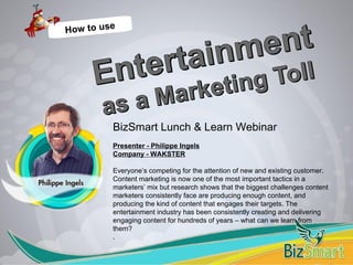 BizSmart Lunch & Learn Webinar
Presenter - Philippe Ingels
Company - WAKSTER
Everyone’s competing for the attention of new and existing customer.
Content marketing is now one of the most important tactics in a
marketers’ mix but research shows that the biggest challenges content
marketers consistently face are producing enough content, and
producing the kind of content that engages their targets. The
entertainment industry has been consistently creating and delivering
engaging content for hundreds of years – what can we learn from
them?
.
 