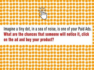 Imagine a tiny dot, in a sea of noise, is one of your Paid Ads. What are the
chances that someone will notice it, click on the ad and buy your product?
 