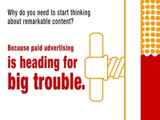 Why do you need to start thinking about remarkable content? Because paid
advertising is heading for big trouble.
Unless you have a very specific, cost-efficient strategy and a broader strategy
that relies on one-time customer purchases, paid ads is probably not a good
idea.
 